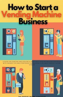 How to Start a Vending Machine Business: A Guide on Starting and Scaling a Profitable Vending Machine Business, with Insider Tips and Strategies for B