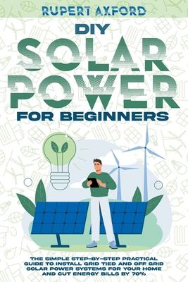 DIY Solar Power for Beginners: The Simple Step-by-Step Practical Guide to Install Grid Tied and Off Grid Solar Power Systems for Your Home and Cut En