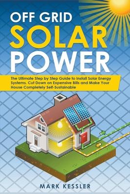 Off Grid Solar Power: The Ultimate Step by Step Guide to Install Solar Energy Systems. Cut Down on Expensive Bills and Make Your House Compl