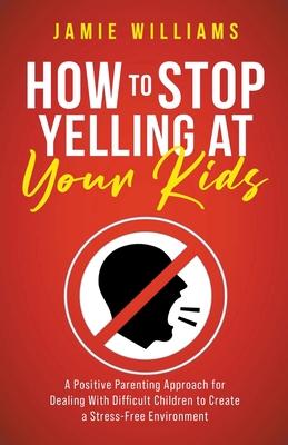 How to Stop Yelling at Your Kids: A Positive Parenting Approach for Dealing with Difficult Children to Create a Stress-Free Environment