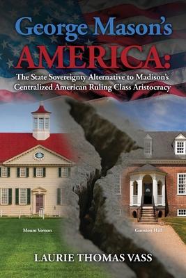 George Mason's America: The State Sovereignty Alternative to Madison's Centralized American Ruling Class Aristocracy: The State Sovereignty Al