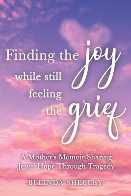 Finding the Joy While Still Feeling the Grief: A Mother's Memoir Sharing Jesus' Hope Through Tragedy