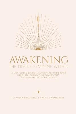 Awakening The Divine Feminine Within: A Self-Guided Journal for Healing Your Inner Child, Reclaiming Your Sovereignty, and Manifesting Your Dreams