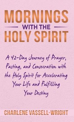 Mornings with the Holy Spirit: A 42-Day Journey of Prayer, Fasting, and Consecration with the Holy Spirit for Accelerating Your Life and Fulfilling Y