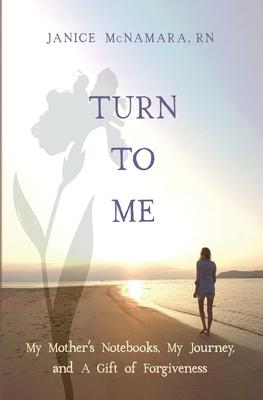 Turn to Me: My Mother's Notebooks, My Journey, and a Gift of Forgiveness