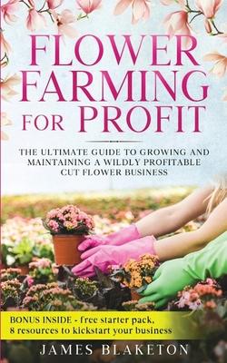 Flower Farming for Profit The Ultimate Guide to Growing and Maintaining a Wildly Profitable Cut Flower Business