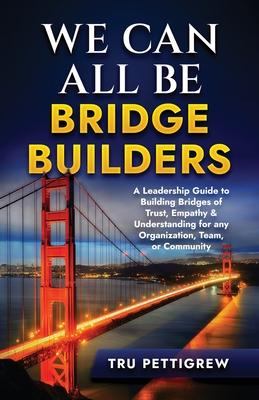 We Can All Be Bridge Builders: A Leadership Guide to Building Bridges of Trust, Empathy & Understanding for any Organization, Team, or Community