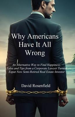 Why Americans Have It All Wrong: An Alternative Way to Find Happiness-Tales and Tips from a Corporate Lawyer Turned Expat Now Semi-Retired Real Estate