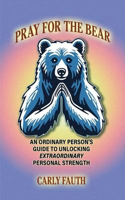 Pray for the Bear: An Ordinary Person's Guide to Unlocking Extraordinary Personal Strength