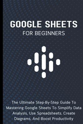 Google Sheets For Beginners: The Ultimate Step-By-Step Guide To Mastering Google Sheets To Simplify Data Analysis, Use Spreadsheets, Create Diagram