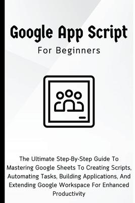 Google Apps Script For Beginners: The Ultimate Step-By-Step Guide To Mastering Google Sheets To Creating Scripts, Automating Tasks, Building Applicati