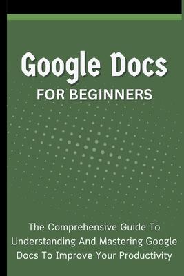 Google Docs For Beginners: The Comprehensive Guide To Understanding And Mastering Google Docs To Improve Your Productivity