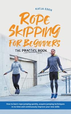 Rope Skipping for Beginners - The Practice Book: How to Learn Rope Jumping Quickly, Acquire Jumping Techniques in No Time and Continuously Improve You