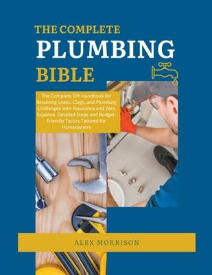 The Complete Plumbing Bible: DIY Handbook for Resolving Leaks, Clogs, and Plumbing Challenges with Assurance and Zero Expense. Detailed Steps and B