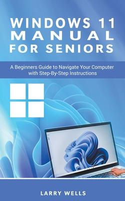 Windows 11 Manual For Seniors: A Beginners Guide to Navigate Your Computer with Step-by-Step Instructions