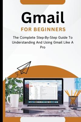 Gmail For Beginners: The Complete Step-By-Step Guide To Understanding And Using Gmail Like A Pro