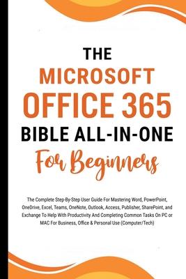 The Microsoft Office 365 Bible All-in-One For Beginners: The Complete Step-By-Step User Guide For Mastering The Microsoft Office Suite To Help With Pr