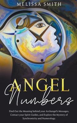 Angel Numbers: Find Out the Meaning Behind Your Archangel's Message, Contact Your Spirit Guide and Explore The Mistery of Synchronici