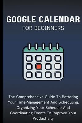 Google Calendar For Beginners: The Comprehensive Guide To Bettering Your Time-Management And Scheduling, Organizing Your Schedule And Coordinating Ev