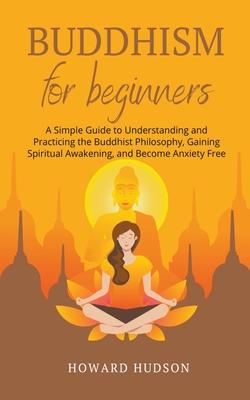 Buddhism for Beginners: A Simple Guide to Understanding and Practicing. The Buddhist Philosophy, Gain Spiritual Awakening, and Become Anxiety