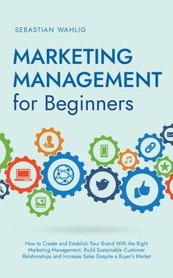 Marketing Management for Beginners: How to Create and Establish Your Brand With the Right Marketing Management, Build Sustainable Customer Relationshi