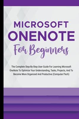 Microsoft OneNote For Beginners: The Complete Step-By-Step User Guide For Learning Microsoft OneNote To Optimize Your Understanding, Tasks, And Projec