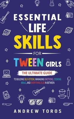 Essential Life Skills For Tween Girls: The Ultimate Guide to Building Self-Esteem, Managing Emotions, Cooking Meals, and Everything Else in Between