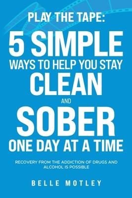 Play the Tape: 5 Simple Ways to Help You Stay Clean and Sober One Day at a Time; Recovery from the Addiction of Drugs and Alcohol is