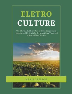 Electroculture: The Ultimate Guide on How to Utilize Copper Wire, Magnets, and Electricity for Enhanced Crop Yields and Improved Plant