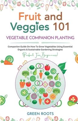 Fruit and Veggies 101 - Vegetable Companion Planting: Companion Guide On How To Grow Vegetables Using Essential, Organic & Sustainable Gardening Strat