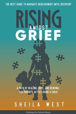 Rising Amidst Grief: A Path of Healing, Hope, and Renewal for Parents After Losing a Child. (The Best Guide to Navigate Bereavement until R