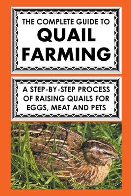 The Complete Guide To Quail Farming: A Step-By-Step Process Of Raising Quails For Eggs, Meat, And Pets