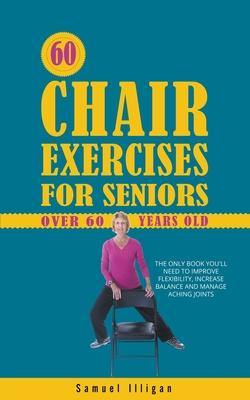 60 Chair Exercises For Seniors Over 60 Years Old: The Only Book You'll Need to Improve Flexibility, Increase Balance, and Manage Aching Joints