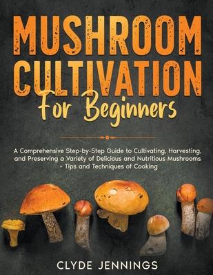 Mushroom Cultivation for Beginners: A Comprehensive Step-by-Step Guide to Cultivating, Harvesting, and Preserving a Variety of Delicious and Nutritiou