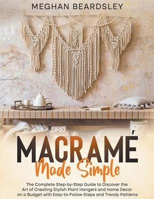 Macram Made Simple: The Complete Step-by-Step Guide to Discover the Art of Creating Stylish Plant Hangers and Home Decor on a Budget with