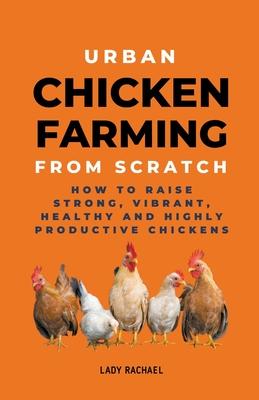 Urban Chicken Farming From Scratch: How To Raise Strong, Vibrant, Healthy And Highly Productive Chickens