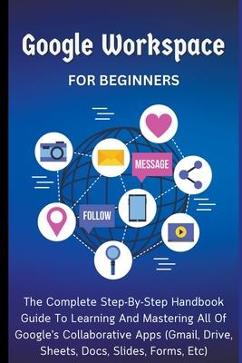 Google Workspace For Beginners: The Complete Step-By-Step Handbook Guide To Learning And Mastering All Of Google's Collaborative Apps (Gmail, Drive, S