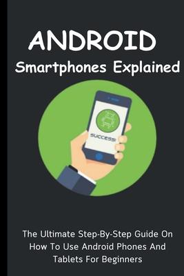 Android Smartphones Explained: The Ultimate Step-By-Step Guide On How To Use Android Phones And Tablets For Beginners