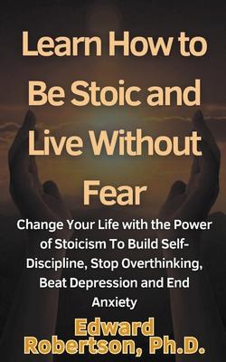 Learn How to Be Stoic and Live Without Fear Change Your Life with the Power of Stoicism To Build Self-Discipline, Stop Overthinking, Beat Depression a