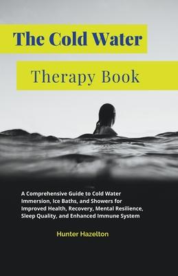 The Cold Water Therapy Book: A Comprehensive Guide to Cold Water Immersion, Ice Baths, and Showers for Improved Health, Recovery, Mental Resilience