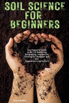 Soil Science for Beginners: Your Essential Guide to No-Till Gardening, Composting, and Natural Farming for Healthier Soil and Regenerative Agricul