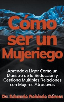 Cmo ser un Mujeriego Aprende a Ligar Como un Maestro de la Seduccin y Gestiona Mltiples Relaciones con Mujeres Atractivas