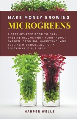 Make Money Growing Microgreens: A Step-By-Step Book to Earn Passive Income From Your Indoor Garden Growing, Marketing, and Selling Microgreens for a S