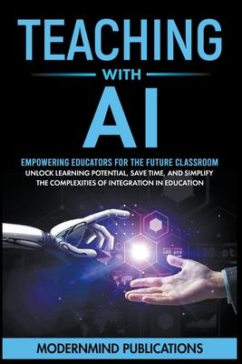 Teaching With AI: Empowering Educators For the Future Classroom - Unlock Learning Potential, Save Time, and Simplify the Complexities of