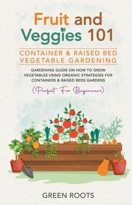 Fruit and Veggies 101 - Container & Raised Beds Vegetable Garden: Gardening Guide On How To Grow Vegetables Using Organic Strategies For Containers &