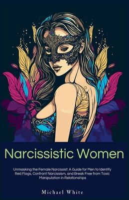 Narcissistic Women: Unmasking the Female Narcissist: A Guide for Men to Identify Red Flags, Confront Narcissism, and Break Free from Toxic