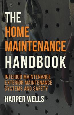 The Home Maintenance Handbook: Interior Maintenance, Exterior Maintenance, Systems and Safety