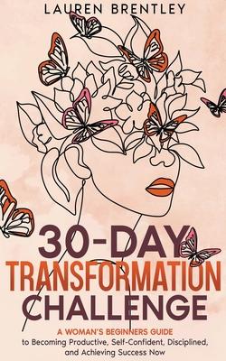 THE 30-DAY TRANSFORMATION CHALLENGE A Woman's Beginners Guide to Becoming Productive, Self-Confident, Disciplined, and Achieving Success Now