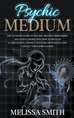 Psychic Medium: The Ultimate Guide to Psychic Abilities, Mediumship, and Astral Projection; How to Develop Clairvoyance, Connect with