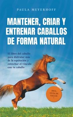 Mantener, criar y entrenar caballos de forma natural: El libro del caballo para disfrutar ms de la equitacin y estrechar el vnculo con tu caballo -